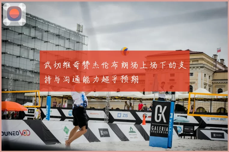 武切维奇赞杰伦布朗场上场下的支持与沟通能力超乎预期