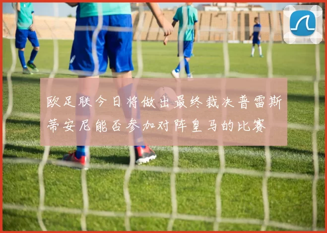 欧足联今日将做出最终裁决普雷斯蒂安尼能否参加对阵皇马的比赛