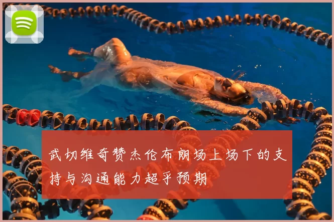 武切维奇赞杰伦布朗场上场下的支持与沟通能力超乎预期
