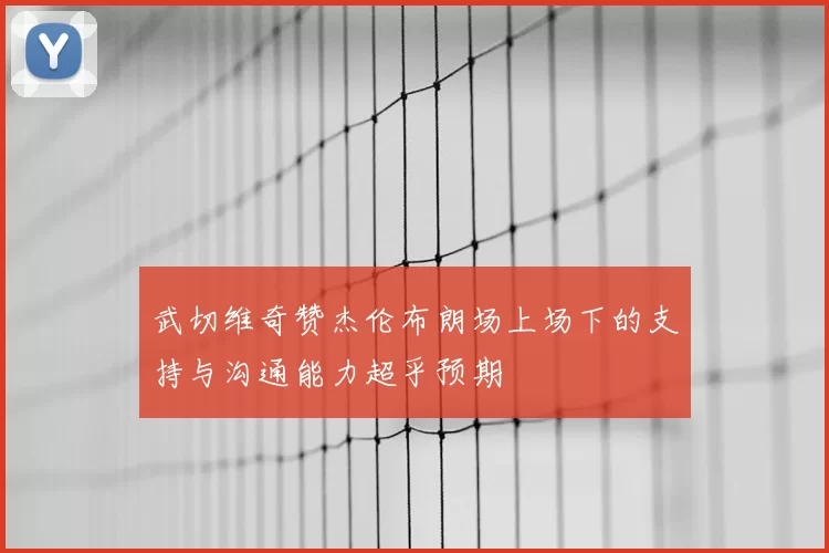 武切维奇赞杰伦布朗场上场下的支持与沟通能力超乎预期