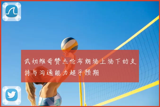 武切维奇赞杰伦布朗场上场下的支持与沟通能力超乎预期