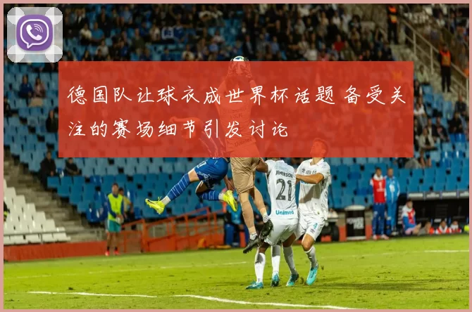 德国队让球衣成世界杯话题 备受关注的赛场细节引发讨论