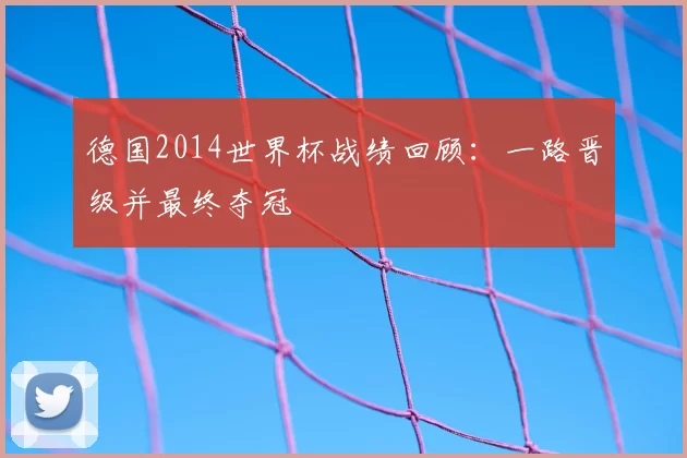 德国2014世界杯战绩回顾:一路晋级并最终夺冠