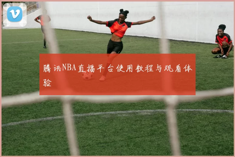 腾讯NBA直播平台使用教程与观看体验