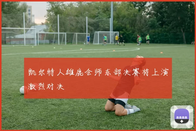 凯尔特人雄鹿会师东部决赛将上演激烈对决