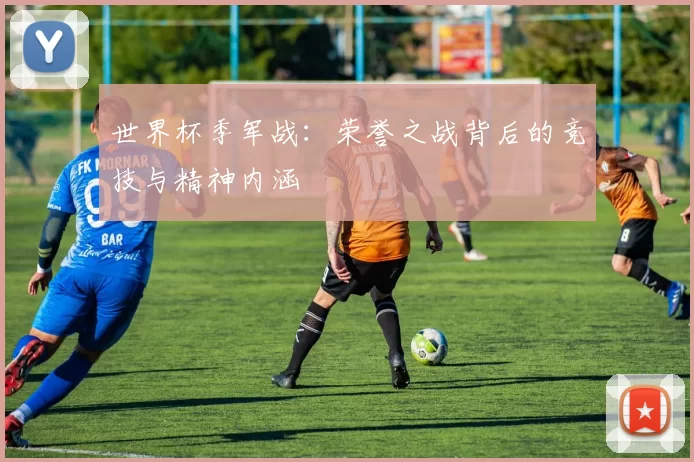 世界杯季军战:荣誉之战背后的竞技与精神内涵