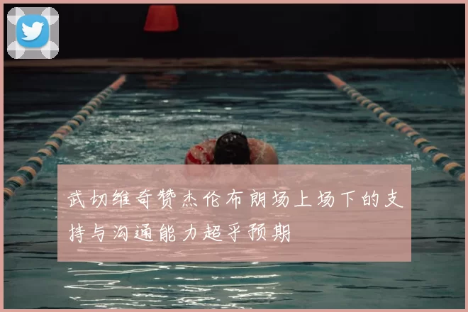 武切维奇赞杰伦布朗场上场下的支持与沟通能力超乎预期