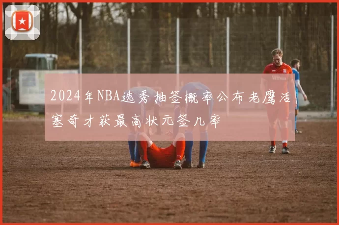 2024年NBA选秀抽签概率公布老鹰活塞奇才获最高状元签几率