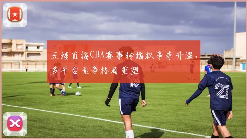 五楼直播CBA赛事转播权争夺升温，多平台竞争格局重塑