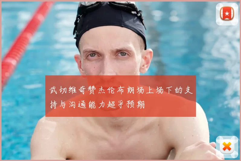 武切维奇赞杰伦布朗场上场下的支持与沟通能力超乎预期