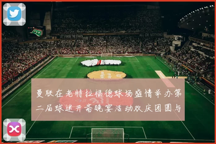 曼联在老特拉福德球场盛情举办第二届球迷开斋晚宴活动欢庆团圆与友谊