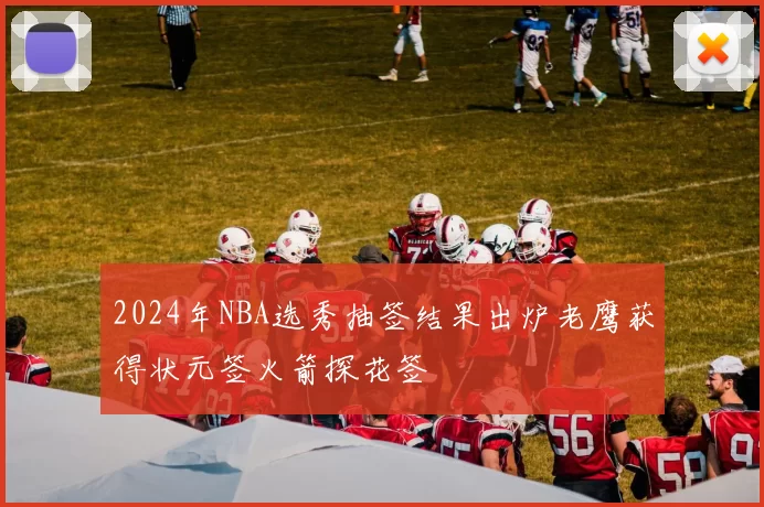 2024年NBA选秀抽签结果出炉老鹰获得状元签火箭探花签