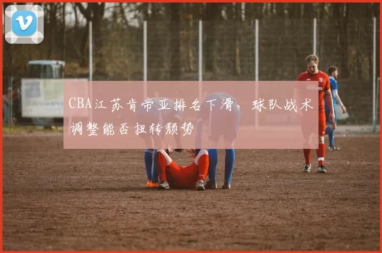 CBA江苏肯帝亚排名下滑，球队战术调整能否扭转颓势