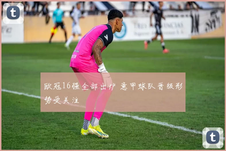 欧冠16强全部出炉 意甲球队晋级形势受关注