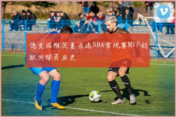 德克诺维茨基当选NBA常规赛MVP创欧洲球员历史