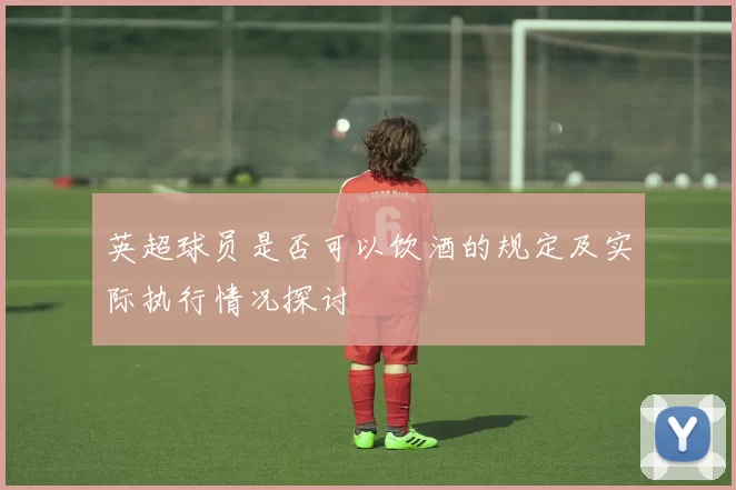 英超球员是否可以饮酒的规定及实际执行情况探讨