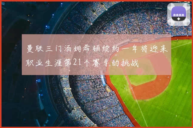 曼联三门汤姆希顿续约一年将迎来职业生涯第21个赛季的挑战