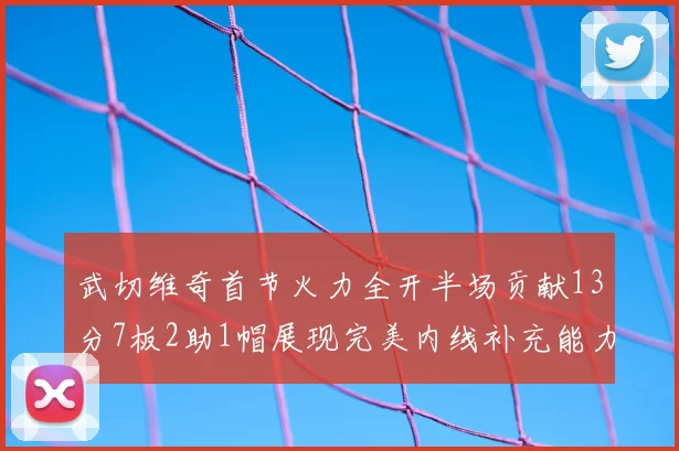 武切维奇首节火力全开半场贡献13分7板2助1帽展现完美内线补充能力