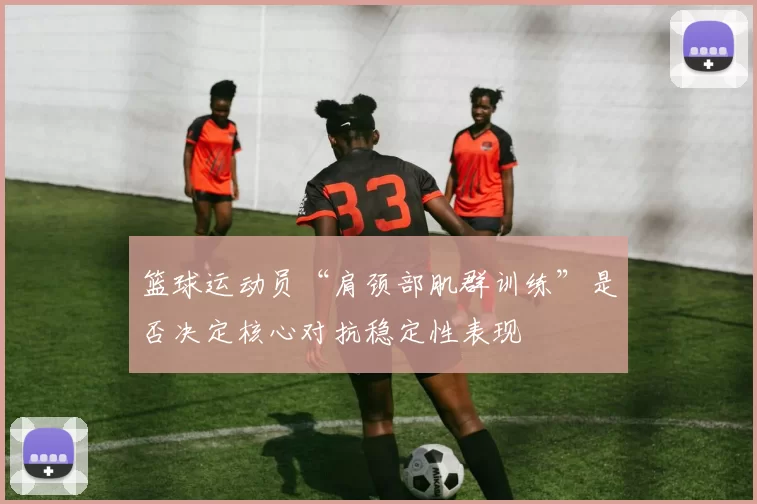 篮球运动员“肩颈部肌群训练”是否决定核心对抗稳定性表现