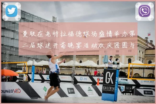 曼联在老特拉福德球场盛情举办第二届球迷开斋晚宴活动欢庆团圆与友谊