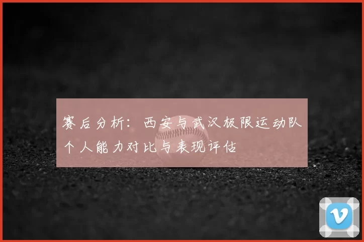 赛后分析：西安与武汉极限运动队个人能力对比与表现评估