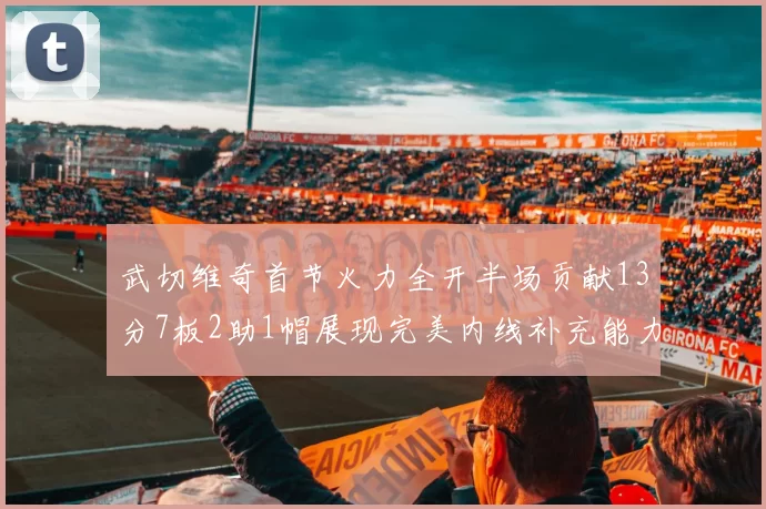 武切维奇首节火力全开半场贡献13分7板2助1帽展现完美内线补充能力
