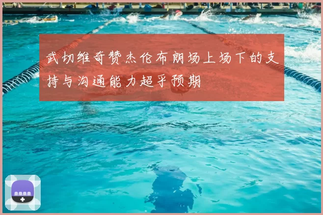 武切维奇赞杰伦布朗场上场下的支持与沟通能力超乎预期