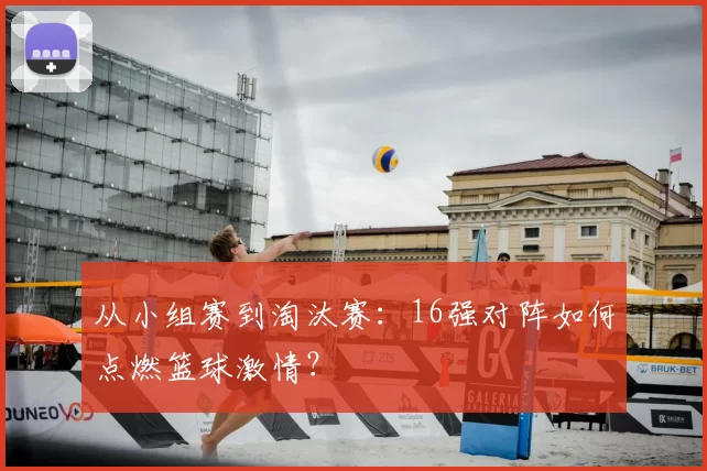 从小组赛到淘汰赛:16强对阵如何点燃篮球激情?
