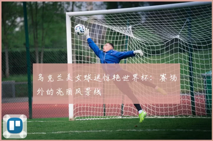 乌克兰美女球迷惊艳世界杯:赛场外的亮丽风景线