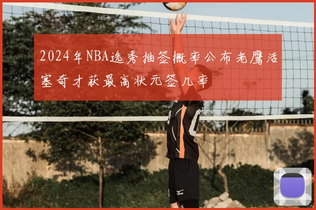 2024年NBA选秀抽签概率公布老鹰活塞奇才获最高状元签几率