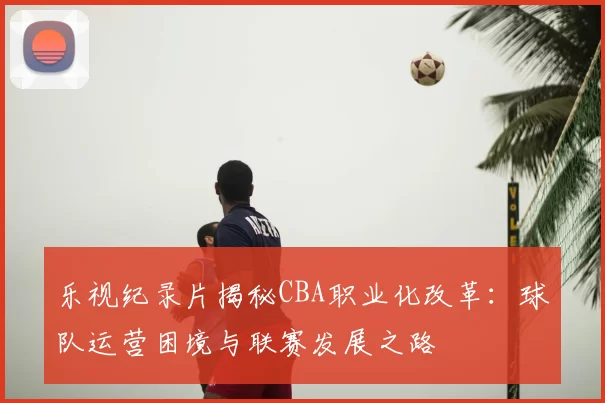 乐视纪录片揭秘CBA职业化改革：球队运营困境与联赛发展之路