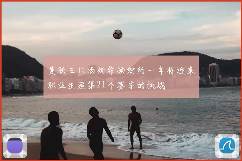 曼联三门汤姆希顿续约一年将迎来职业生涯第21个赛季的挑战