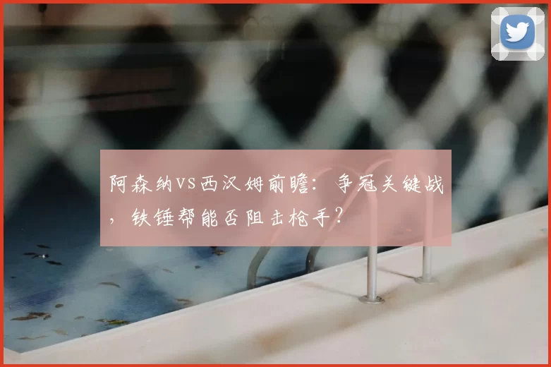 阿森纳vs西汉姆前瞻:争冠关键战,铁锤帮能否阻击枪手?
