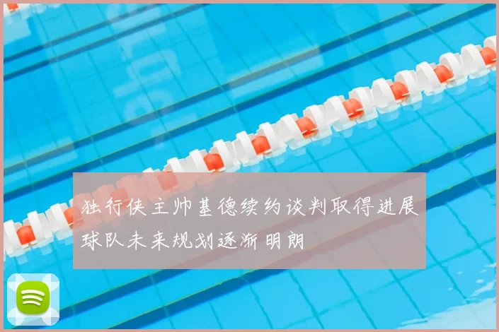 独行侠主帅基德续约谈判取得进展球队未来规划逐渐明朗
