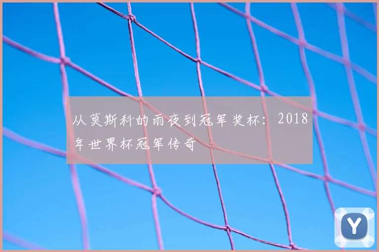 从莫斯科的雨夜到冠军奖杯：2018年世界杯冠军传奇