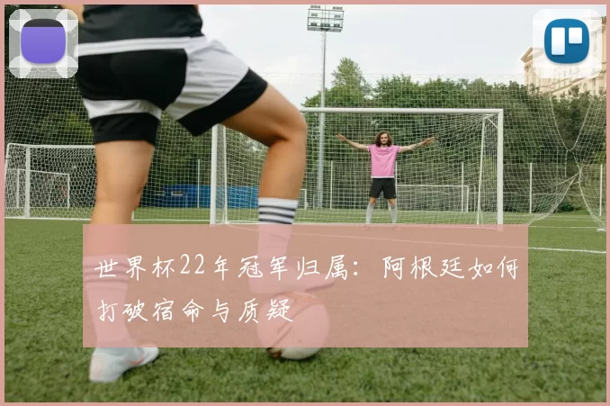 世界杯22年冠军归属:阿根廷如何打破宿命与质疑
