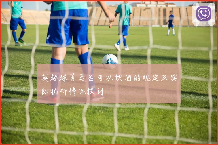 英超球员是否可以饮酒的规定及实际执行情况探讨