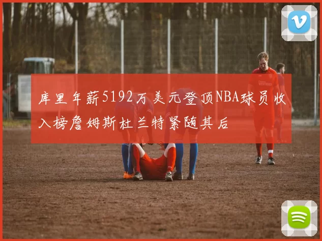 库里年薪5192万美元登顶NBA球员收入榜詹姆斯杜兰特紧随其后