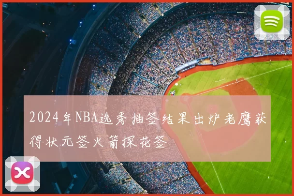 2024年NBA选秀抽签结果出炉老鹰获得状元签火箭探花签