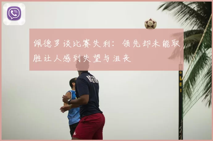 佩德罗谈比赛失利：领先却未能取胜让人感到失望与沮丧
