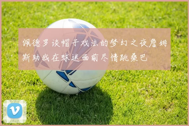 佩德罗谈帽子戏法的梦幻之夜詹姆斯助我在球迷面前尽情跳桑巴