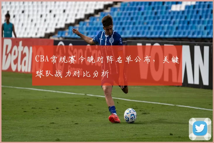 CBA常规赛今晚对阵名单公布，关键球队战力对比分析