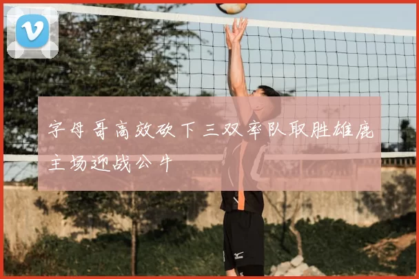 字母哥高效砍下三双率队取胜雄鹿主场迎战公牛