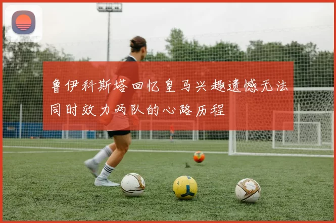 鲁伊科斯塔回忆皇马兴趣遗憾无法同时效力两队的心路历程