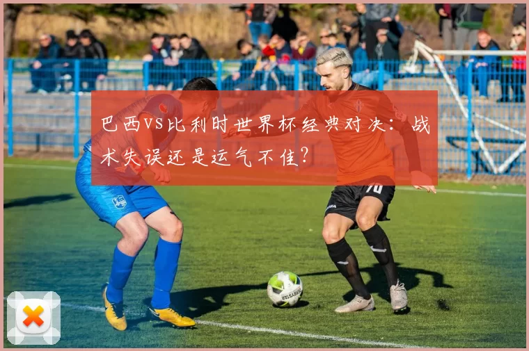 巴西vs比利时世界杯经典对决:战术失误还是运气不佳?