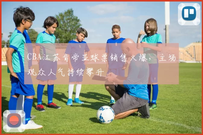 CBA江苏肯帝亚球票销售火爆，主场观众人气持续攀升