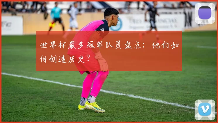 世界杯最多冠军队员盘点:他们如何创造历史?