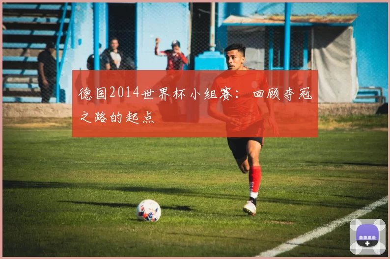 德国2014世界杯小组赛:回顾夺冠之路的起点