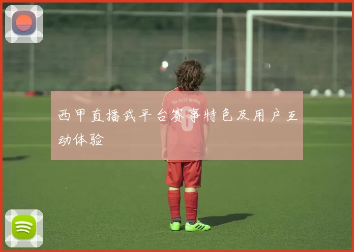 西甲直播武平台赛事特色及用户互动体验