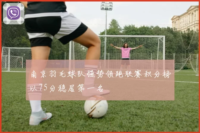 南京羽毛球队强势领跑联赛积分榜以75分稳居第一名
